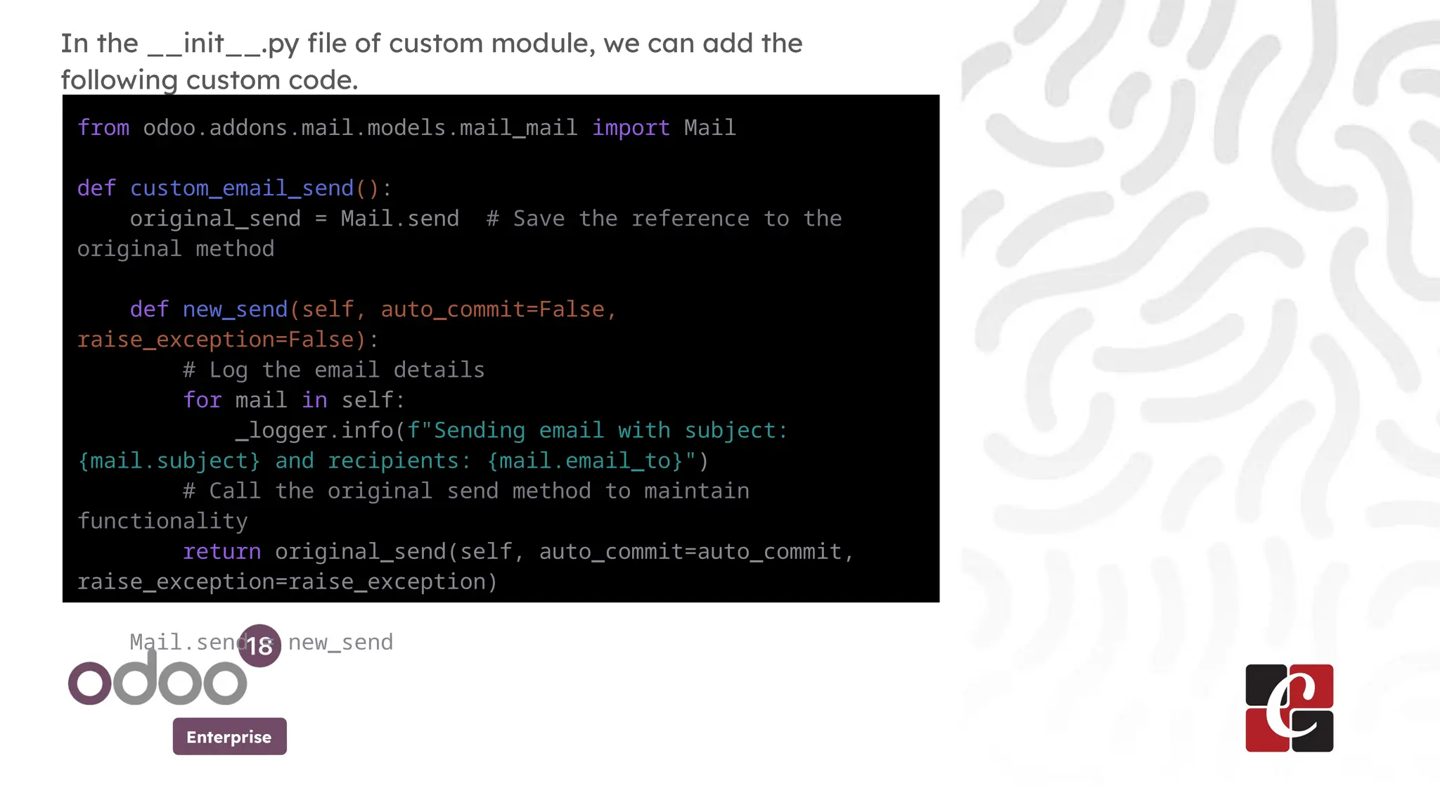 Enterprise
In the __init__.py file of custom module, we can add the
following custom code.
from odoo.addons.mail.models.mail_mail import Mail
def custom_email_send():
original_send = Mail.send # Save the reference to the
original method
def new_send(self, auto_commit=False,
raise_exception=False):
# Log the email details
for mail in self:
_logger.info(f"Sending email with subject:
{mail.subject} and recipients: {mail.email_to}")
# Call the original send method to maintain
functionality
return original_send(self, auto_commit=auto_commit,
raise_exception=raise_exception)
Mail.send = new_send
 
