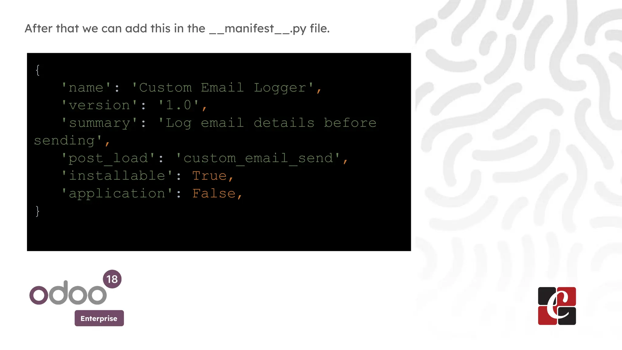 Enterprise
After that we can add this in the __manifest__.py file.
In
{
'name': 'Custom Email Logger',
'version': '1.0',
'summary': 'Log email details before
sending',
'post_load': 'custom_email_send',
'installable': True,
'application': False,
}
 