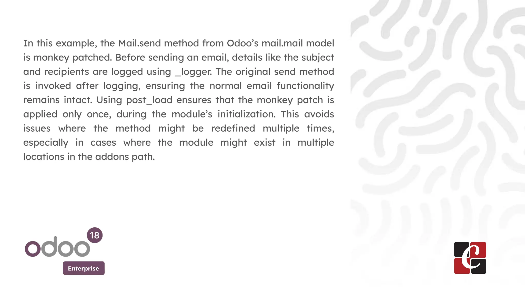 Enterprise
In this example, the Mail.send method from Odoo’s mail.mail model
is monkey patched. Before sending an email, details like the subject
and recipients are logged using _logger. The original send method
is invoked after logging, ensuring the normal email functionality
remains intact. Using post_load ensures that the monkey patch is
applied only once, during the module’s initialization. This avoids
issues where the method might be redefined multiple times,
especially in cases where the module might exist in multiple
locations in the addons path.
 