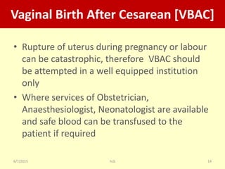 6/7/2015 hcb 14
Vaginal Birth After Cesarean [VBAC]
• Rupture of uterus during pregnancy or labour
can be catastrophic, therefore VBAC should
be attempted in a well equipped institution
only
• Where services of Obstetrician,
Anaesthesiologist, Neonatologist are available
and safe blood can be transfused to the
patient if required
 