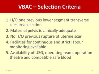 6/7/2015 hcb 15
VBAC – Selection Criteria
1. H/O one previous lower segment transverse
caesarean section
2. Maternal pelvis is clinically adequate
3. No H/O previous rupture of uterine scar
4. Facilities for continuous and strict labour
monitoring available
5. Availability of USG, operating team, operation
theatre and compatible safe blood
 