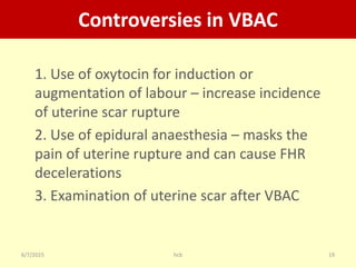 6/7/2015 hcb 19
Controversies in VBAC
1. Use of oxytocin for induction or
augmentation of labour – increase incidence
of uterine scar rupture
2. Use of epidural anaesthesia – masks the
pain of uterine rupture and can cause FHR
decelerations
3. Examination of uterine scar after VBAC
 