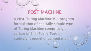 POST MACHINE
A Post-Turing Machine is a program
formulation of specially simple type
of Turing Machine comprising a
variant of Emil Post’s Turing-
equivalent model of computation.
 