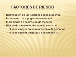 Disminución de las funciones de la placenta. Incremento de Hipoglicemia neonatal Incremento de aspiración de meconio Riesgo de muerte fetal o muerte neonatal 3 veces mayor en comparación a 37 semanas 6 veces mayor después de la semana 43