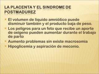 El volumen de liquido amniótico puede disminuir también y el producto baja de peso. Los peligros para un feto que recibe un aporte de oxigeno pueden aumentar durante el trabajo de parto Aumento problemas sin existe macrosomia Hipoglicemia y aspiración de meconio.