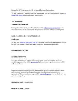 Streamline API Development with Advanced Postman Automation
We help you improve reliability, speed up releases, and gain full visibility into API quality a
software developers across teams and environments.
Talk to an Expert
API-READY AUTOMATION
Our experts build modular, reusable collections with software company near me shared
environments and smart workflows that improve collaboration and reduce testing time.
POSTMAN AUTOMATION BUILT FOR IMPACT
Our Process
We help your software developers near me Postman ecosystem evolve with each release by
keeping tests scalable, reliable, and ready to support continuous improvement.
REAL DEVICE SOLUTIONS
REAL DEVICE TESTING
Our team validates every request and response under actual network and hardware
conditions, guaranteeing stable, good codershigh-quality user experiences across mobile
and web platforms.
By combining automation with real-device validation, we help you identify hidden issues
early, optimize response handling, and maintain smooth communication between
applications. This approach ensures your APIs top web designersperform reliably for every
customer, everywhere.
CROSS-PLATFORM FRAMEWORK
CROSS-PLATFORM TESTING
 