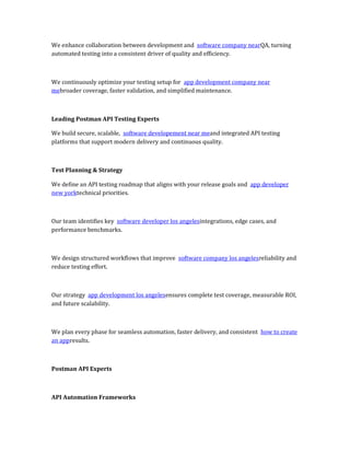 We enhance collaboration between development and software company nearQA, turning
automated testing into a consistent driver of quality and efficiency.
We continuously optimize your testing setup for app development company near
mebroader coverage, faster validation, and simplified maintenance.
Leading Postman API Testing Experts
We build secure, scalable, software developement near meand integrated API testing
platforms that support modern delivery and continuous quality.
Test Planning & Strategy
We define an API testing roadmap that aligns with your release goals and app developer
new yorktechnical priorities.
Our team identifies key software developer los angelesintegrations, edge cases, and
performance benchmarks.
We design structured workflows that improve software company los angelesreliability and
reduce testing effort.
Our strategy app development los angelesensures complete test coverage, measurable ROI,
and future scalability.
We plan every phase for seamless automation, faster delivery, and consistent how to create
an appresults.
Postman API Experts
API Automation Frameworks
 