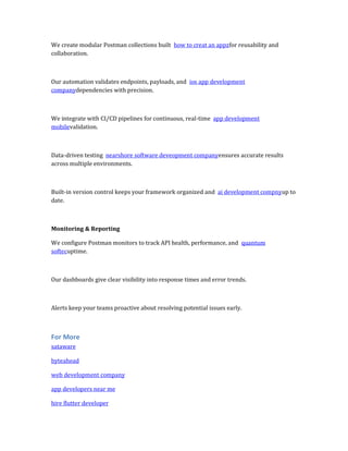 We create modular Postman collections built how to creat an appzfor reusability and
collaboration.
Our automation validates endpoints, payloads, and ios app development
companydependencies with precision.
We integrate with CI/CD pipelines for continuous, real-time app development
mobilevalidation.
Data-driven testing nearshore software deveopment companyensures accurate results
across multiple environments.
Built-in version control keeps your framework organized and ai development compnyup to
date.
Monitoring & Reporting
We configure Postman monitors to track API health, performance, and quantum
softecuptime.
Our dashboards give clear visibility into response times and error trends.
Alerts keep your teams proactive about resolving potential issues early.
For More
sataware
byteahead
web development company
app developers near me
hire flutter developer
 