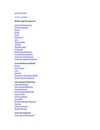 quantum softec
d365 Consultant
Mobile App Development
Android Development
iOS Development
Flutter
Kotlin
Swift
Objective-C
Java
Android SDK
iOS SDK
WatchOS Apps
TvOS Apps
Mobile App Marketing
Wearable Development
Enterprise Development
Consumer App Development
Cross-Platform & Hybrid
Flutter
React Native
Ionic
Xamarin
Progressive Web Apps (PWA)
Hybrid App Development
Advertising & Marketing
Digital Marketing
Social Media Marketing
Public Relations
Search Engine Marketing
Pay Per Click
SEO Consultants
Local SEO
Branding Design Companies
Naming
Video Production
Media Planning
Game Development
Unity Game Development
 