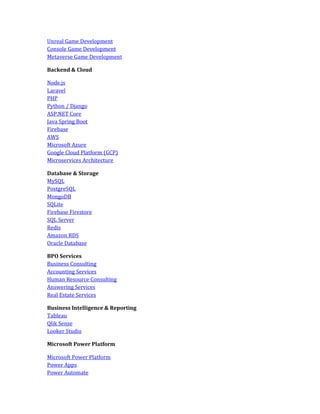 Unreal Game Development
Console Game Development
Metaverse Game Development
Backend & Cloud
Node.js
Laravel
PHP
Python / Django
ASP.NET Core
Java Spring Boot
Firebase
AWS
Microsoft Azure
Google Cloud Platform (GCP)
Microservices Architecture
Database & Storage
MySQL
PostgreSQL
MongoDB
SQLite
Firebase Firestore
SQL Server
Redis
Amazon RDS
Oracle Database
BPO Services
Business Consulting
Accounting Services
Human Resource Consulting
Answering Services
Real Estate Services
Business Intelligence & Reporting
Tableau
Qlik Sense
Looker Studio
Microsoft Power Platform
Microsoft Power Platform
Power Apps
Power Automate
 