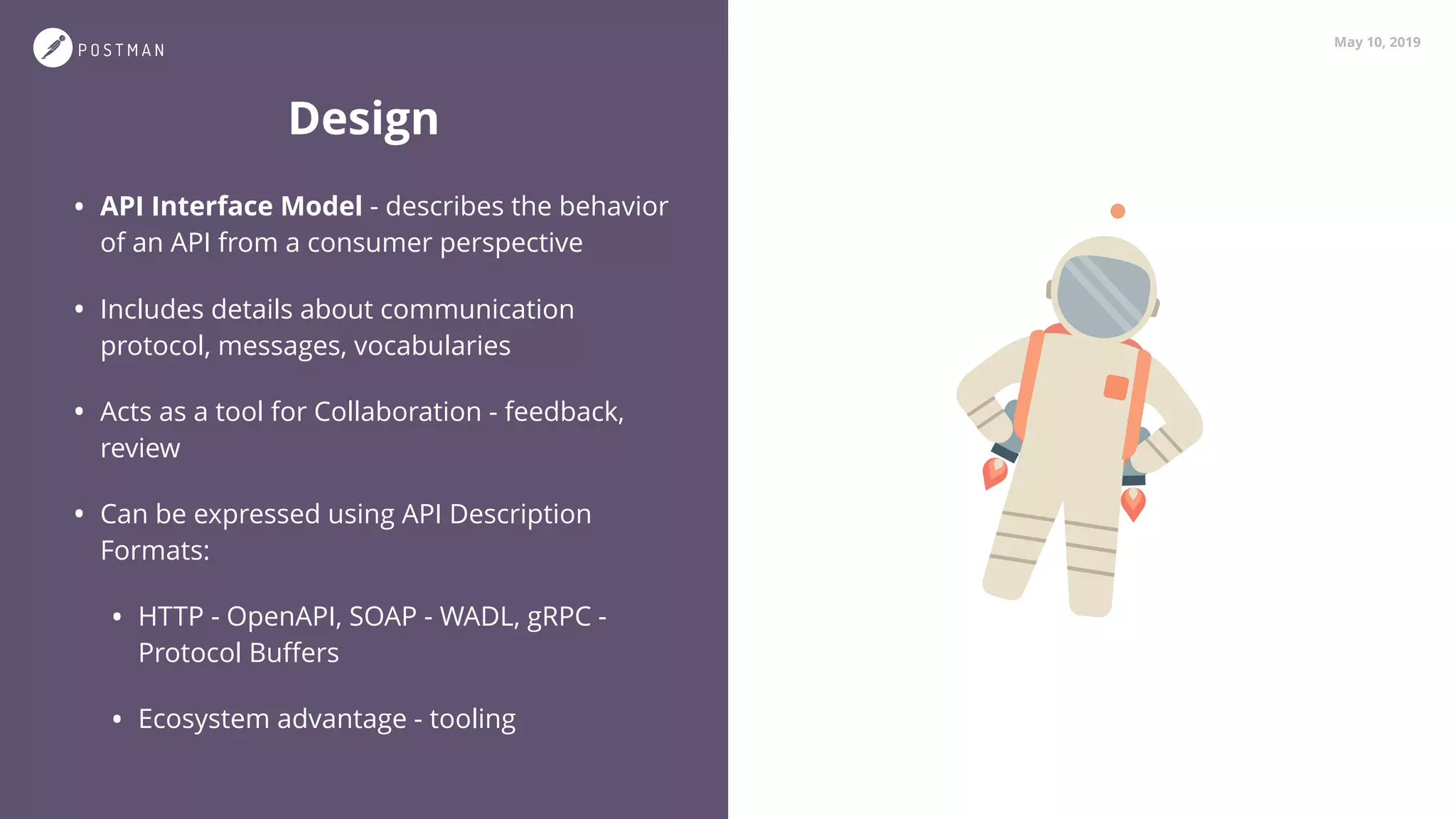 May 10, 2019
Design
• API Interface Model - describes the behavior
of an API from a consumer perspective
• Includes details about communication
protocol, messages, vocabularies
• Acts as a tool for Collaboration - feedback,
review
• Can be expressed using API Description
Formats:
• HTTP - OpenAPI, SOAP - WADL, gRPC -
Protocol Buﬀers
• Ecosystem advantage - tooling
 