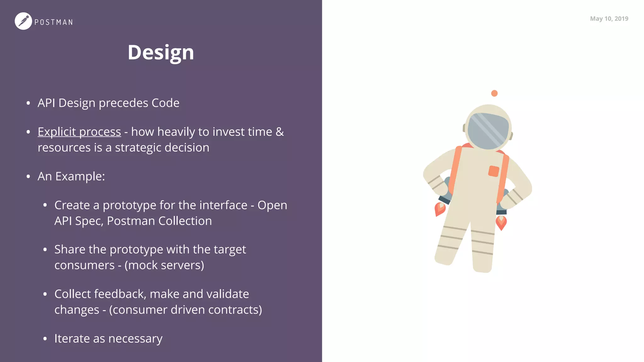 May 10, 2019
• API Design precedes Code
• Explicit process - how heavily to invest time &
resources is a strategic decision
• An Example:
• Create a prototype for the interface - Open
API Spec, Postman Collection
• Share the prototype with the target
consumers - (mock servers)
• Collect feedback, make and validate
changes - (consumer driven contracts)
• Iterate as necessary
Design
 