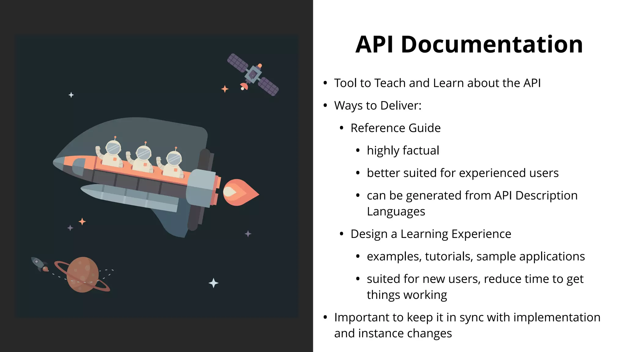API Documentation
• Tool to Teach and Learn about the API
• Ways to Deliver:
• Reference Guide
• highly factual
• better suited for experienced users
• can be generated from API Description
Languages
• Design a Learning Experience
• examples, tutorials, sample applications
• suited for new users, reduce time to get
things working
• Important to keep it in sync with implementation
and instance changes
 