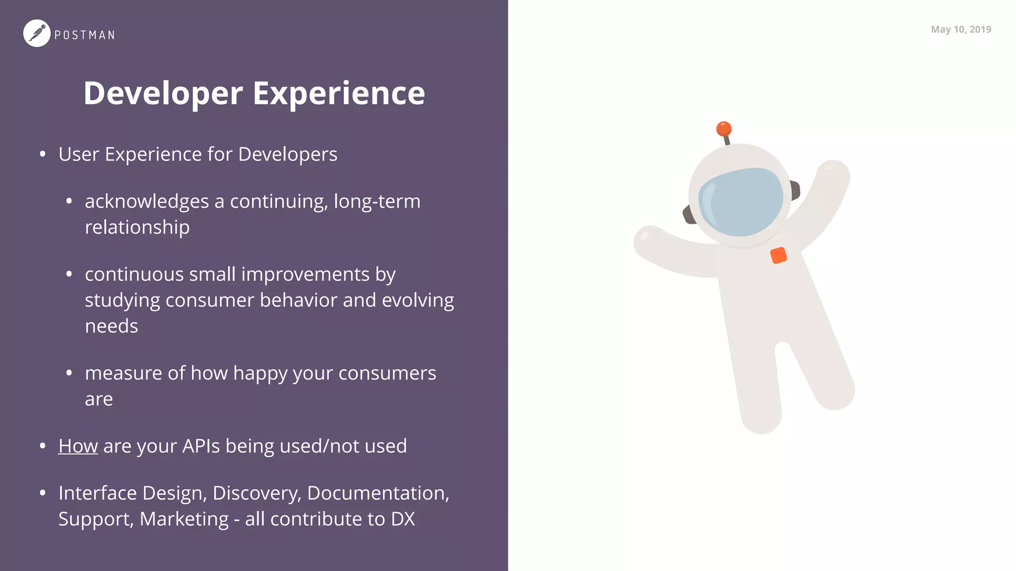 May 10, 2019
Developer Experience
• User Experience for Developers
• acknowledges a continuing, long-term
relationship
• continuous small improvements by
studying consumer behavior and evolving
needs
• measure of how happy your consumers
are
• How are your APIs being used/not used
• Interface Design, Discovery, Documentation,
Support, Marketing - all contribute to DX
 