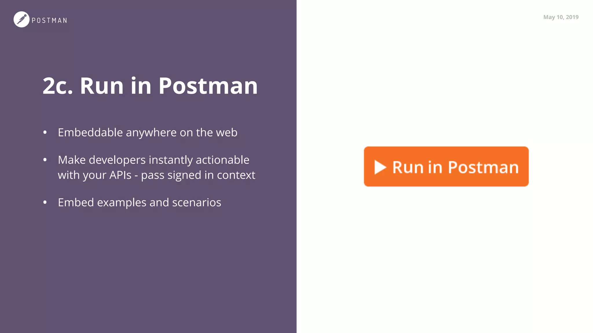 May 10, 2019
2c. Run in Postman
• Embeddable anywhere on the web
• Make developers instantly actionable
with your APIs - pass signed in context
• Embed examples and scenarios
 