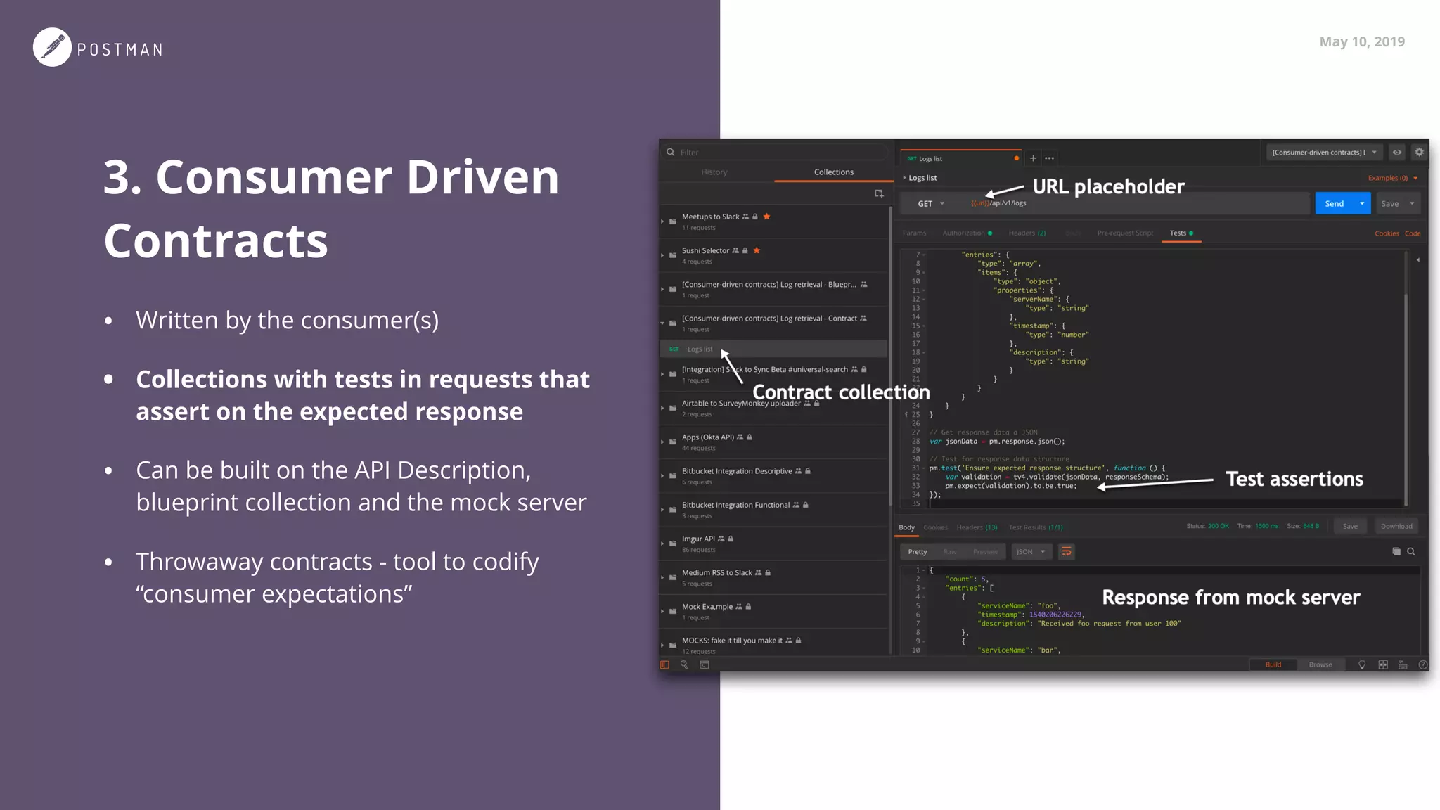 May 10, 2019
3. Consumer Driven
Contracts
• Written by the consumer(s)
• Collections with tests in requests that
assert on the expected response
• Can be built on the API Description,
blueprint collection and the mock server
• Throwaway contracts - tool to codify
“consumer expectations”
 