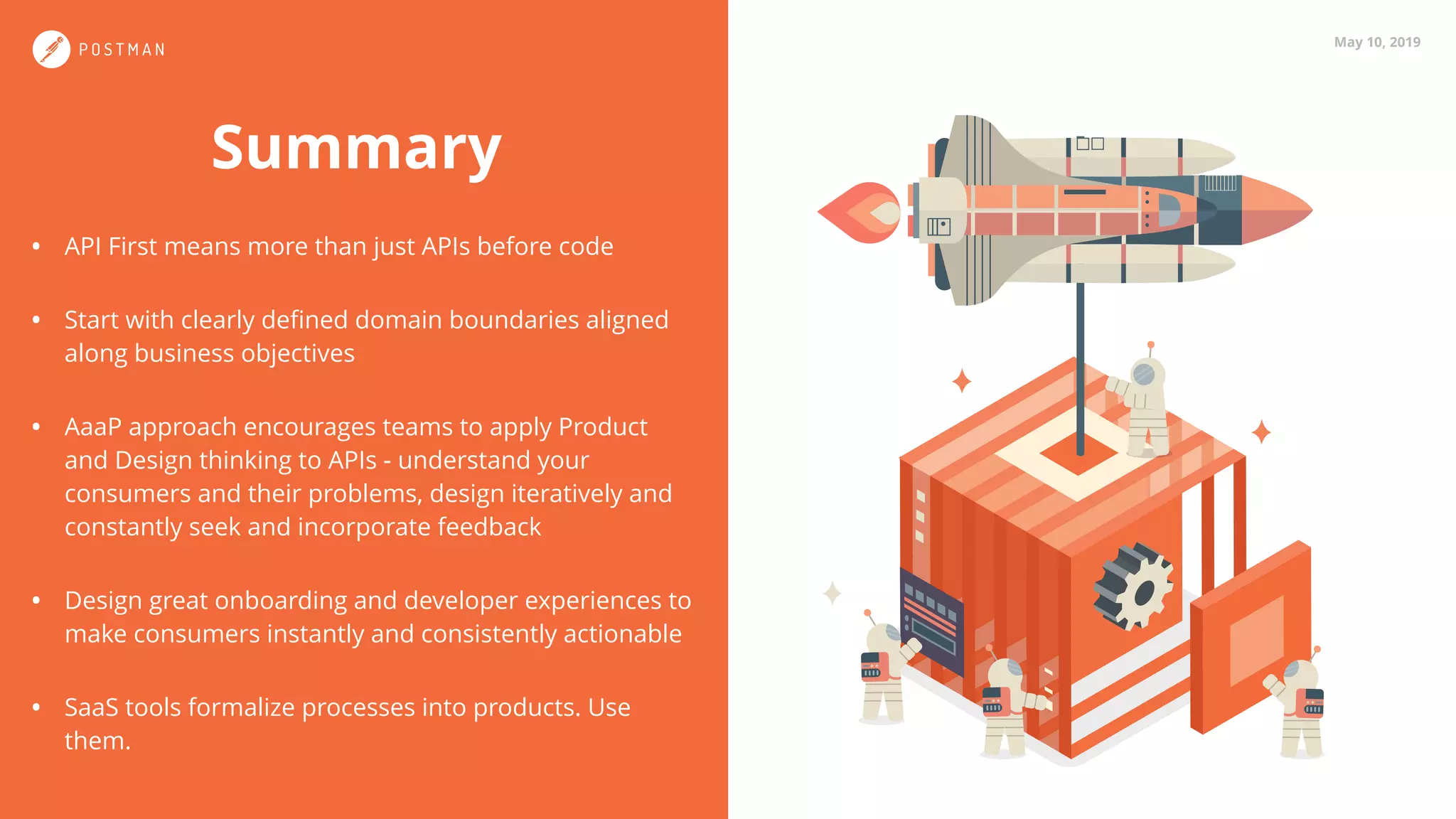 May 10, 2019
Summary
• API First means more than just APIs before code
• Start with clearly deﬁned domain boundaries aligned
along business objectives
• AaaP approach encourages teams to apply Product
and Design thinking to APIs - understand your
consumers and their problems, design iteratively and
constantly seek and incorporate feedback
• Design great onboarding and developer experiences to
make consumers instantly and consistently actionable
• SaaS tools formalize processes into products. Use
them.
 