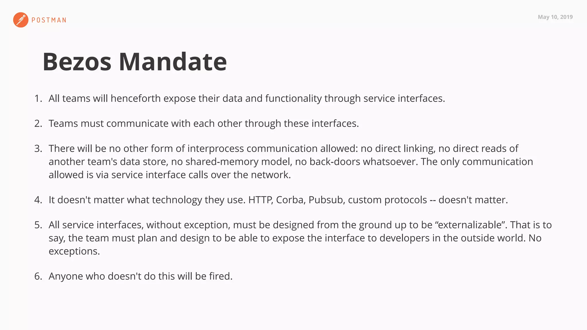 May 10, 2019
Bezos Mandate
1. All teams will henceforth expose their data and functionality through service interfaces.
2. Teams must communicate with each other through these interfaces.
3. There will be no other form of interprocess communication allowed: no direct linking, no direct reads of
another team's data store, no shared-memory model, no back-doors whatsoever. The only communication
allowed is via service interface calls over the network.
4. It doesn't matter what technology they use. HTTP, Corba, Pubsub, custom protocols -- doesn't matter.
5. All service interfaces, without exception, must be designed from the ground up to be “externalizable”. That is to
say, the team must plan and design to be able to expose the interface to developers in the outside world. No
exceptions.
6. Anyone who doesn't do this will be ﬁred.
 