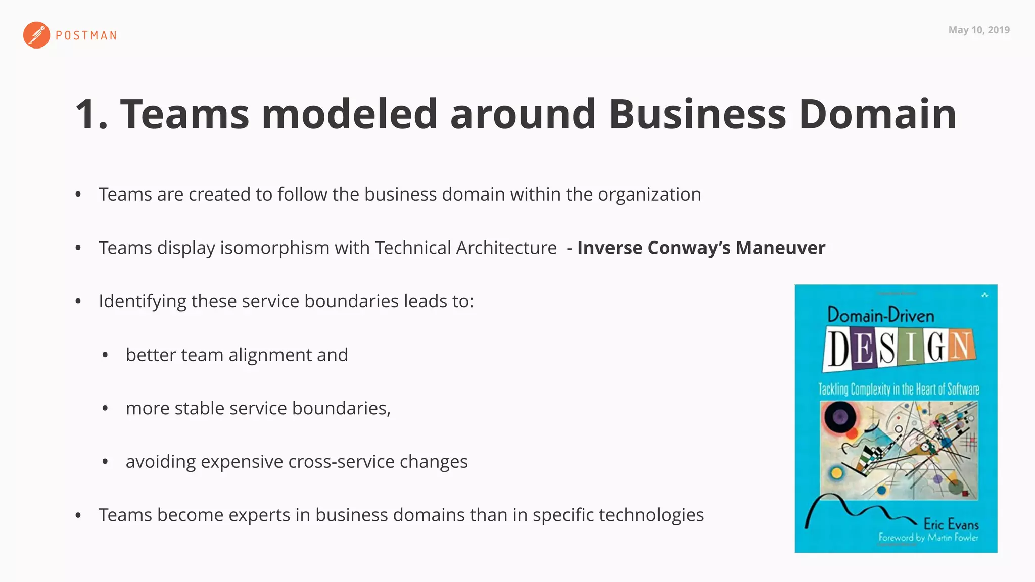 May 10, 2019
1. Teams modeled around Business Domain
• Teams are created to follow the business domain within the organization
• Teams display isomorphism with Technical Architecture - Inverse Conway’s Maneuver
• Identifying these service boundaries leads to:
• better team alignment and
• more stable service boundaries,
• avoiding expensive cross-service changes
• Teams become experts in business domains than in speciﬁc technologies
 