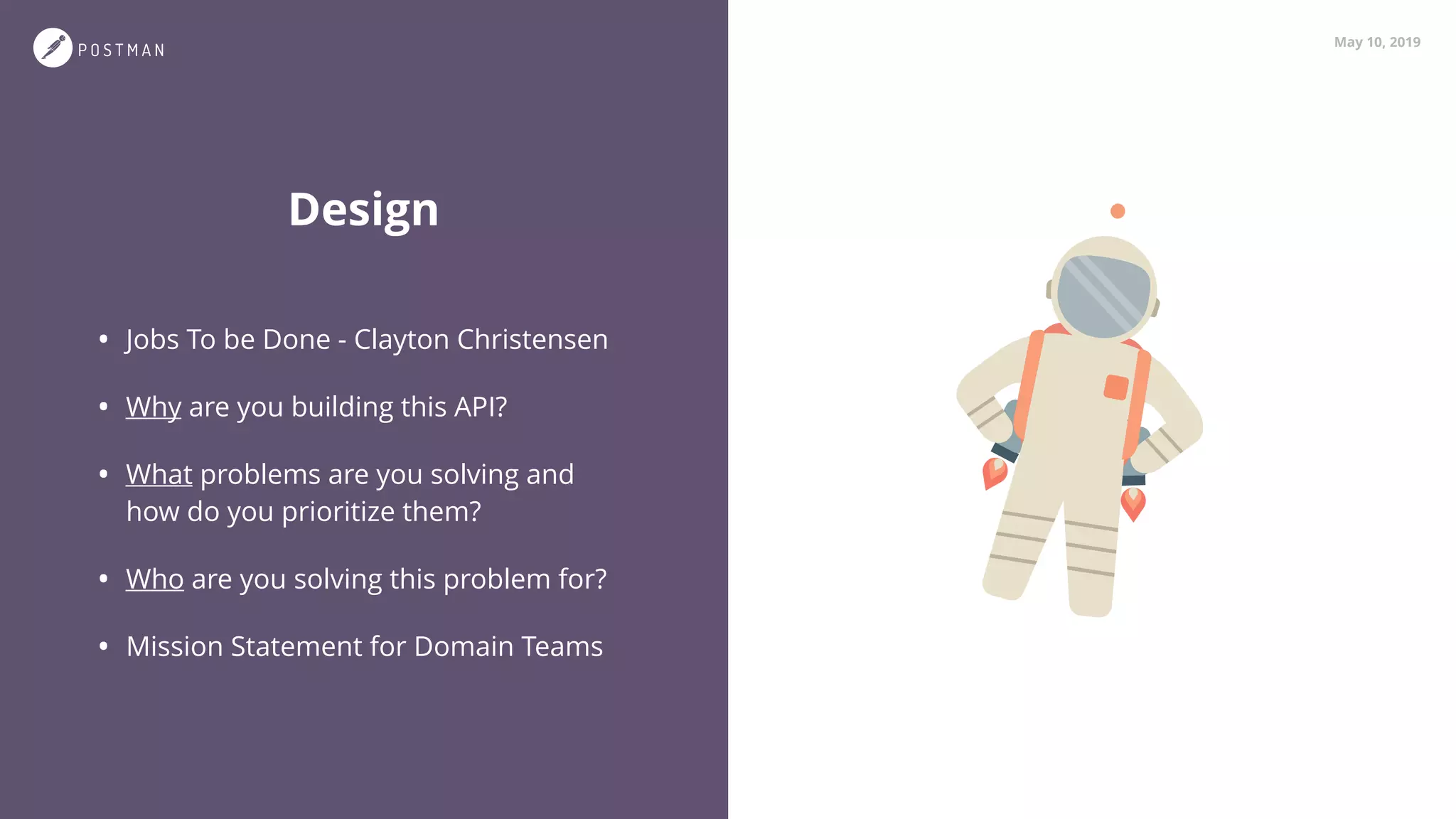 May 10, 2019
Design
• Jobs To be Done - Clayton Christensen
• Why are you building this API?
• What problems are you solving and
how do you prioritize them?
• Who are you solving this problem for?
• Mission Statement for Domain Teams
 