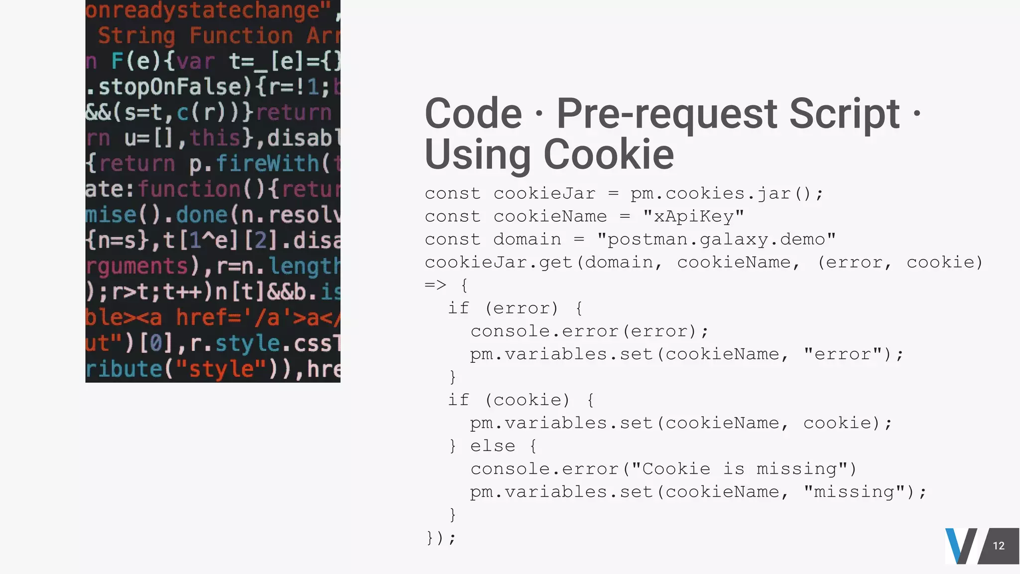 const cookieJar = pm.cookies.jar();
const cookieName = "xApiKey"
const domain = "postman.galaxy.demo"
cookieJar.get(domain, cookieName, (error, cookie)
=> {
if (error) {
console.error(error);
pm.variables.set(cookieName, "error");
}
if (cookie) {
pm.variables.set(cookieName, cookie);
} else {
console.error("Cookie is missing")
pm.variables.set(cookieName, "missing");
}
});
 