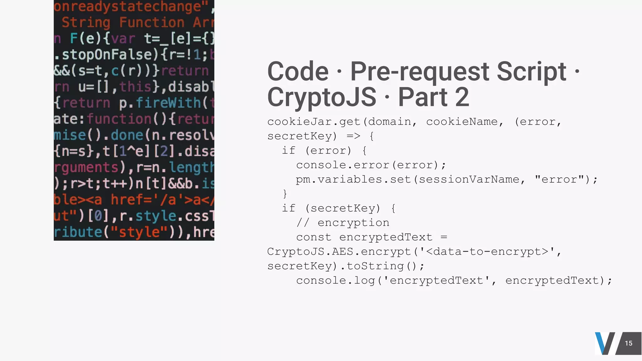 cookieJar.get(domain, cookieName, (error,
secretKey) => {
if (error) {
console.error(error);
pm.variables.set(sessionVarName, "error");
}
if (secretKey) {
// encryption
const encryptedText =
CryptoJS.AES.encrypt('<data-to-encrypt>',
secretKey).toString();
console.log('encryptedText', encryptedText);
 