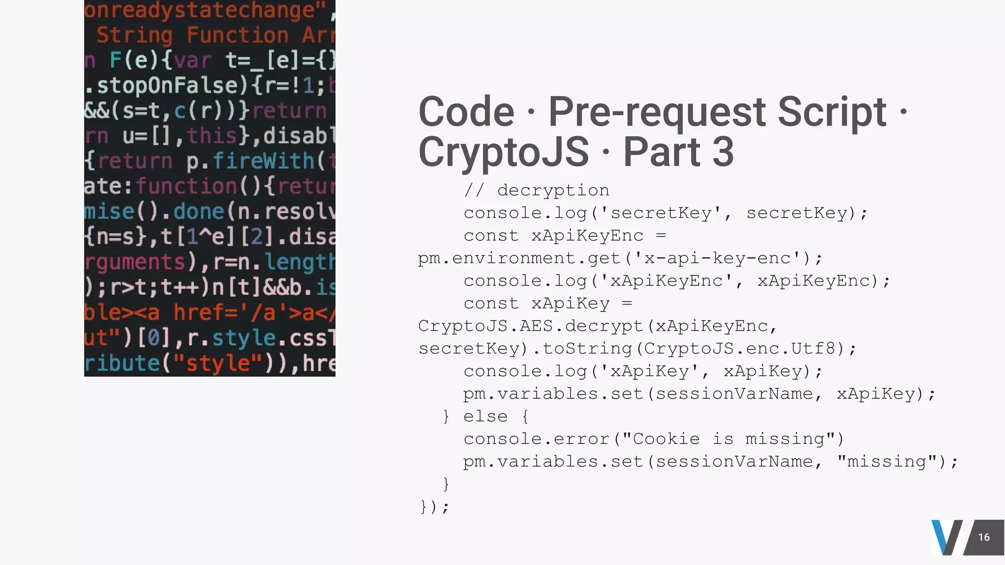 // decryption
console.log('secretKey', secretKey);
const xApiKeyEnc =
pm.environment.get('x-api-key-enc');
console.log('xApiKeyEnc', xApiKeyEnc);
const xApiKey =
CryptoJS.AES.decrypt(xApiKeyEnc,
secretKey).toString(CryptoJS.enc.Utf8);
console.log('xApiKey', xApiKey);
pm.variables.set(sessionVarName, xApiKey);
} else {
console.error("Cookie is missing")
pm.variables.set(sessionVarName, "missing");
}
});
 