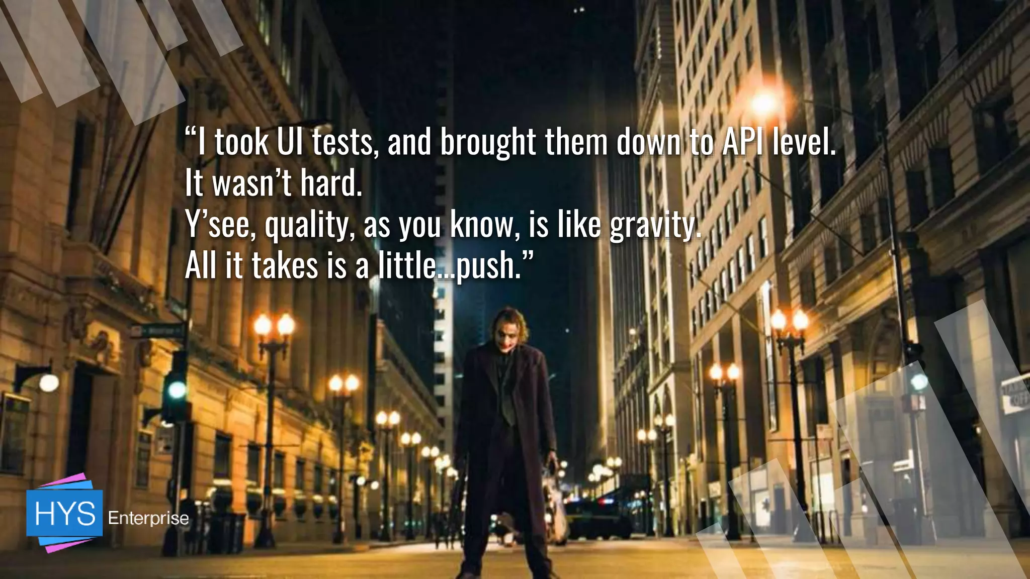 “I took UI tests, and brought them down to API level.
It wasn’t hard.
Y’see, quality, as you know, is like gravity.
All it takes is a little…push.”
 