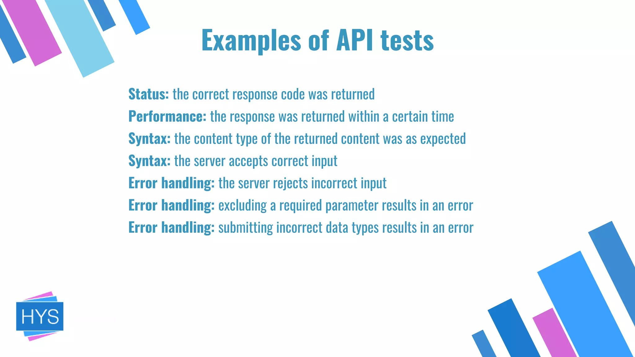 Examples of API tests
Status: the correct response code was returned
Performance: the response was returned within a certain time
Syntax: the content type of the returned content was as expected
Syntax: the server accepts correct input
Error handling: the server rejects incorrect input
Error handling: excluding a required parameter results in an error
Error handling: submitting incorrect data types results in an error
 