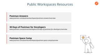 Public Workspaces Resources
Postman Answers
www.postman.com/postman/workspace/postman-answers/overview
30 Days of Postman for Developers
www.postman.com/postman/workspace/30-days-of-postman-for-developers/overview
Postman Space Camp
www.postman.com/postman/workspace/postman-space-camp/overview
 