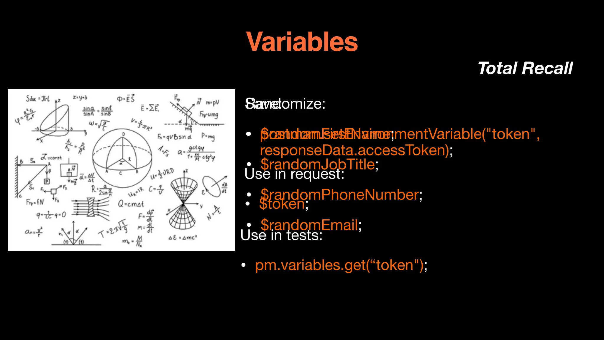 Variables
Total Recall
Save:

• postman.setEnvironmentVariable("token",
responseData.accessToken);
Use in request:

• $token;

Use in tests:

• pm.variables.get(“token");

Randomize:

• $randomFirstName;

• $randomJobTitle;

• $randomPhoneNumber;

• $randomEmail;

 