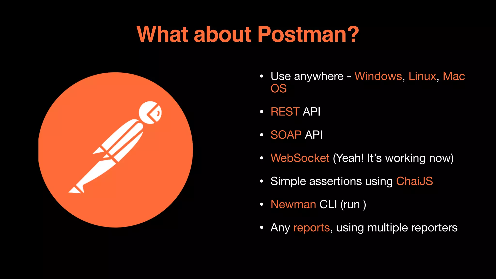 What about Postman?
• Use anywhere - Windows, Linux, Mac
OS

• REST API

• SOAP API

• WebSocket (Yeah! It’s working now)

• Simple assertions using ChaiJS

• Newman CLI (run )

• Any reports, using multiple reporters
 