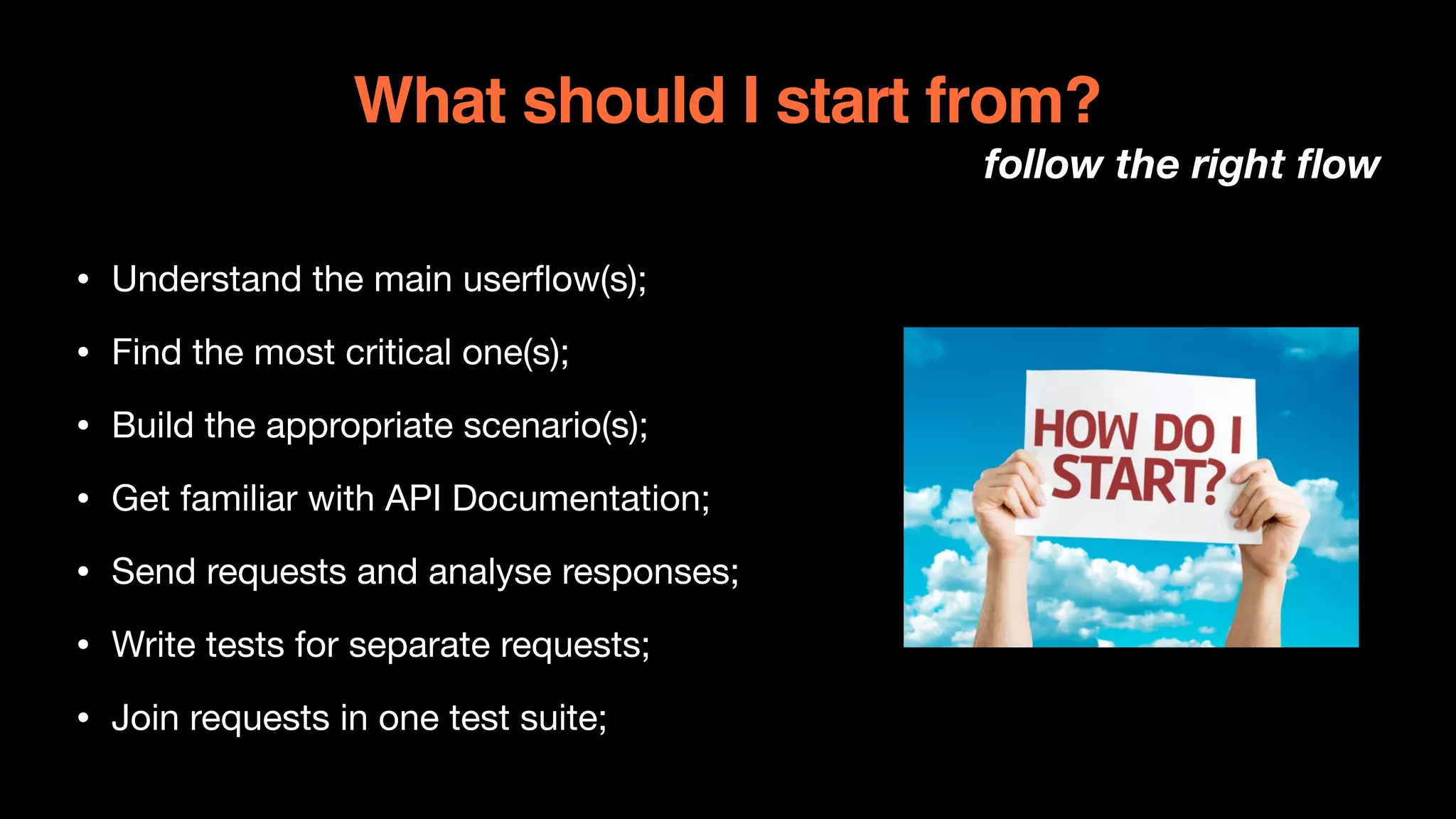 What should I start from?
follow the right flow
• Understand the main userflow(s);

• Find the most critical one(s);

• Build the appropriate scenario(s);

• Get familiar with API Documentation;

• Send requests and analyse responses;

• Write tests for separate requests;

• Join requests in one test suite;
 