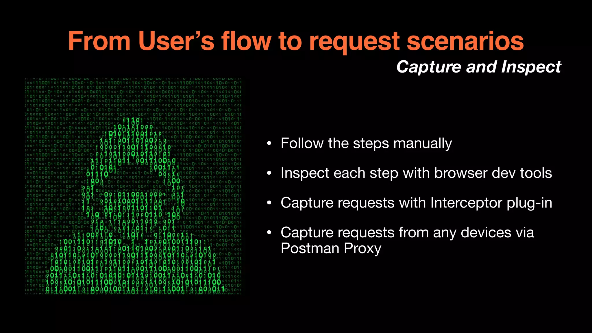 From User’s flow to request scenarios
Capture and Inspect
• Follow the steps manually 

• Inspect each step with browser dev tools

• Capture requests with Interceptor plug-in

• Capture requests from any devices via
Postman Proxy
 