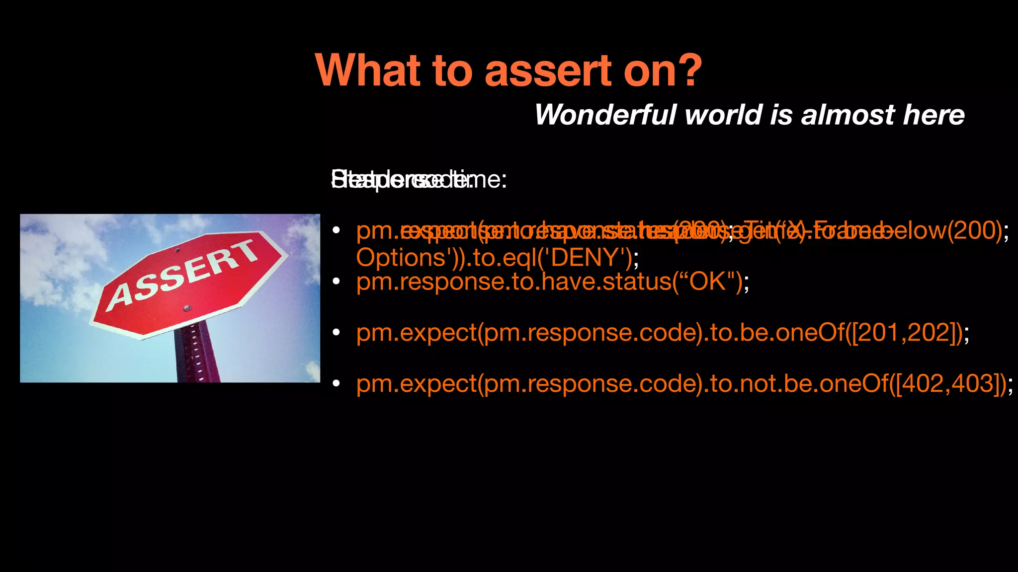 What to assert on?
Wonderful world is almost here
Status code:

• pm.response.to.have.status(200);

• pm.response.to.have.status(“OK");

• pm.expect(pm.response.code).to.be.oneOf([201,202]);

• pm.expect(pm.response.code).to.not.be.oneOf([402,403]);
Response time:

• pm.expect(pm.response.responseTime).to.be.below(200);
Headers:

• pm.expect(pm.response.headers.get(‘X-Frame-
Options')).to.eql('DENY');
 