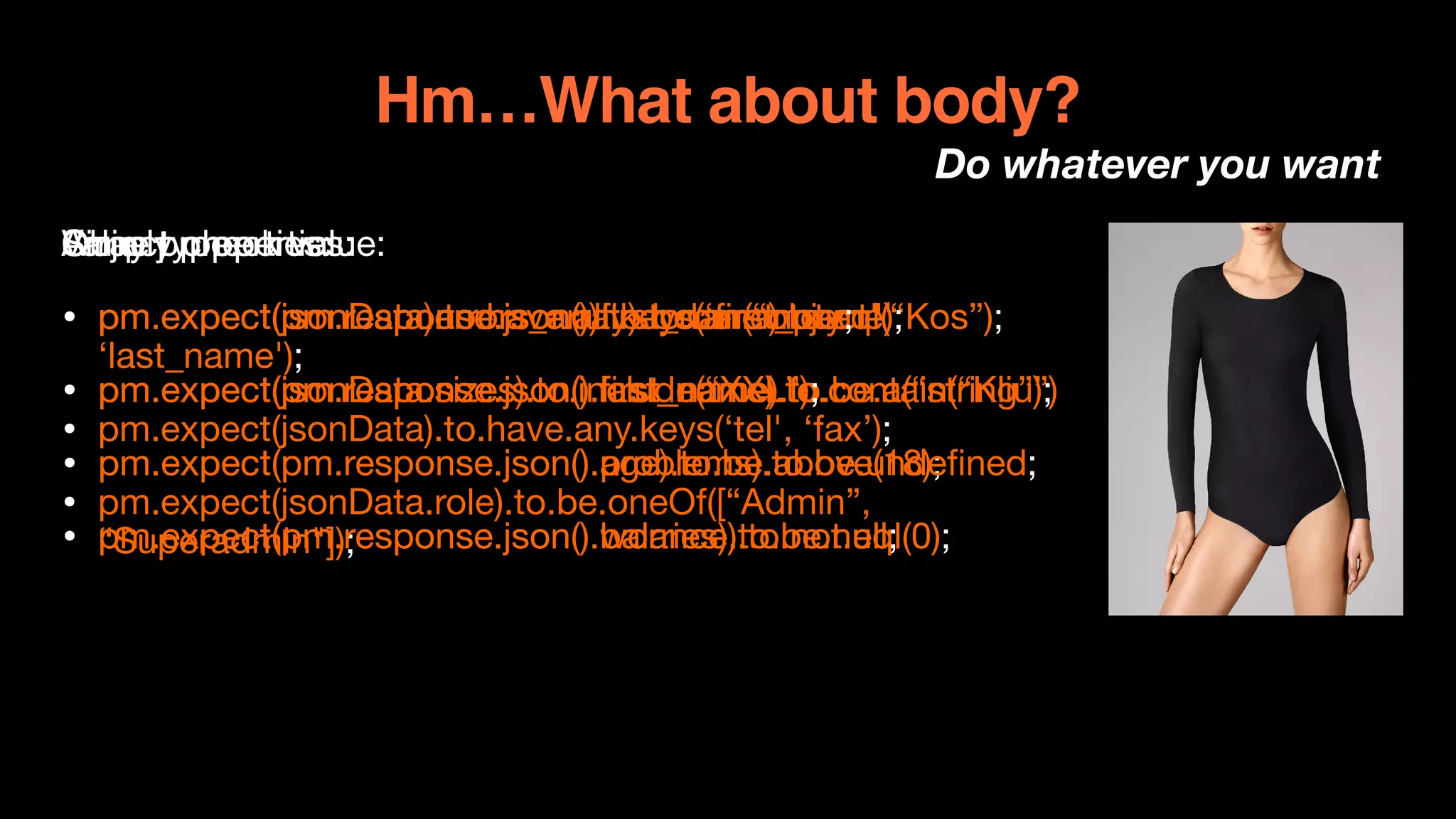 Hm…What about body?
Do whatever you want
Simply check value:

• pm.expect(pm.response.json().first_name).to.eql(“Kos”);

• pm.expect(pm.response.json().last_name).to.contain(“Kliu”)

• pm.expect(pm.response.json().age).to.be.above(18);

• pm.expect(pm.response.json().balance).to.not.eql(0);
Object properties:

• pm.expect(jsonData).to.have.all.keys(‘first_name',
‘last_name');

• pm.expect(jsonData).to.have.any.keys(‘tel', ‘fax’);

• pm.expect(jsonData.role).to.be.oneOf([“Admin”,
“Superadmin"]);

Value type:

• pm.expect(pm.response.json()).to.be.an(“object");

• pm.expect(pm.response.json().first_name).to.be.a(“string”);

• pm.expect(pm.response.json().problems).to.be.undefined;

• pm.expect(pm.response.json().worries).to.be.null;
Array properties:

• pm.expect(jsonData.errors_array).to.be.empty;

• pm.expect(jsonData.sizes).to.include(“XXL”);

 