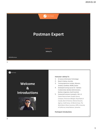 2019-01-10
1
PRESENTED BY
©2018Postman
Postman Expert
Johnny Tu
Welcome
&
Introductions
Instructor: Johnny Tu
1. B. Science (Information Technology)
2. Based in Sydney, Australia
3. Training experience includes: Atlassian,
Zendesk, GoodData, NGINX, Docker
4. Developed training courses for: Bamboo
Fundamentals, Bamboo Administrators,
Bamboo Integration, Stash Essentials
5. Conducted Customer training for: IBM, US
Federal Reserve Bank, Graybar Electric
Company, AmerisourceBergen, Royal Bank of
Canada, Bank of America, National Security
Agency, Credit Suisse, US Marine Corps, The
World Bank, Allianz Insurance, ESPN, University
of California, United Nations, Symantec
Participant Introductions
2
1
2
 