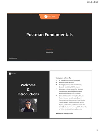 2018-10-30
1
PRESENTED BY
©2018Postman
Postman Fundamentals
Johnny Tu
Welcome
&
Introductions
Instructor: Johnny Tu
• B. Science (Information Technology)
• Based in Sydney, Australia
• Training experience includes: Atlassian,
Zendesk, GoodData, NGINX, Docker
• Developed training courses for: Bamboo
Fundamentals, Bamboo Administrators,
Bamboo Integration, Stash Essentials
• Conducted Customer training for: IBM, US
Federal Reserve Bank, Graybar Electric
Company, AmerisourceBergen, Royal Bank of
Canada, Bank of America, National Security
Agency, Credit Suisse, US Marine Corps, The
World Bank, Allianz Insurance, ESPN, University
of California, United Nations, Symantec
Participant Introductions
2
 