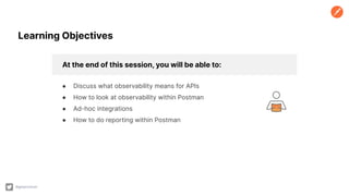 At the end of this session, you will be able to:
● Discuss what observability means for APIs
● How to look at observability within Postman
● Ad-hoc integrations
● How to do reporting within Postman
@getpostman
Learning Objectives
 