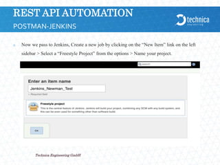 REST API AUTOMATION
 Now we pass to Jenkins, Create a new job by clicking on the “New Item” link on the left
sidebar > Select a “Freestyle Project” from the options > Name your project.
21.04.2024
Technica Engineering GmbH
11
POSTMAN-JENKINS
 