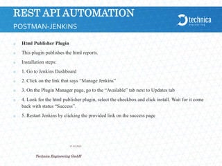 REST API AUTOMATION
 Html Publisher Plugin
 This plugin publishes the html reports.
 Installation steps:
 1. Go to Jenkins Dashboard
 2. Click on the link that says “Manage Jenkins”
 3. On the Plugin Manager page, go to the “Available” tab next to Updates tab
 4. Look for the html publisher plugin, select the checkbox and click install. Wait for it come
back with status “Success”.
 5. Restart Jenkins by clicking the provided link on the success page
21.04.2024
Technica Engineering GmbH
23
POSTMAN-JENKINS
 