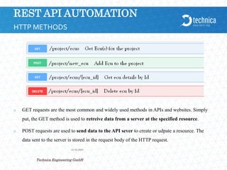 REST API AUTOMATION
 GET requests are the most common and widely used methods in APIs and websites. Simply
put, the GET method is used to retreive data from a server at the specified resource.
 POST requests are used to send data to the API sever to create or udpate a resource. The
data sent to the server is stored in the request body of the HTTP request.
21.04.2024
Technica Engineering GmbH
4
HTTP METHODS
 