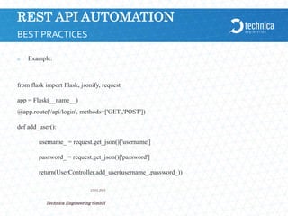 REST API AUTOMATION
 Example:
from flask import Flask, jsonify, request
app = Flask(__name__)
@app.route('/api/login', methods=['GET','POST'])
def add_user():
username_ = request.get_json()['username']
password_ = request.get_json()['password']
return(UserController.add_user(username_,password_))
21.04.2024
Technica Engineering GmbH
7
BEST PRACTICES
 