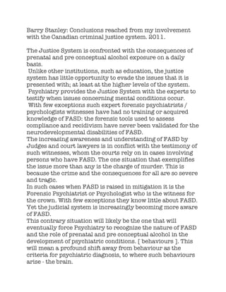 Barry Stanley: Conclusions reached from my involvement
with the Canadian criminal justice system. 2011.
The Justice System is confronted with the consequences of
prenatal and pre conceptual alcohol exposure on a daily
basis.
Unlike other institutions, such as education, the justice
system has little opportunity to evade the issues that it is
presented with; at least at the higher levels of the system.
Psychiatry provides the Justice System with the experts to
testify when issues concerning mental conditions occur.
With few exceptions such expert forensic psychiatrists /
psychologists witnesses have had no training or acquired
knowledge of FASD: the forensic tools used to assess
compliance and recidivism have never been validated for the
neurodevelopmental disabilities of FASD.
The increasing awareness and understanding of FASD by
Judges and court lawyers is in conflict with the testimony of
such witnesses, whom the courts rely on in cases involving
persons who have FASD. The one situation that exemplifies
the issue more than any is the charge of murder. This is
because the crime and the consequences for all are so severe
and tragic.
In such cases when FASD is raised in mitigation it is the
Forensic Psychiatrist or Psychologist who is the witness for
the crown. With few exceptions they know little about FASD.
Yet the judicial system is increasingly becoming more aware
of FASD.
This contrary situation will likely be the one that will
eventually force Psychiatry to recognize the nature of FASD
and the role of prenatal and pre conceptual alcohol in the
development of psychiatric conditions. [ behaviours ]. This
will mean a profound shift away from behaviour as the
criteria for psychiatric diagnosis, to where such behaviours
arise - the brain.
 