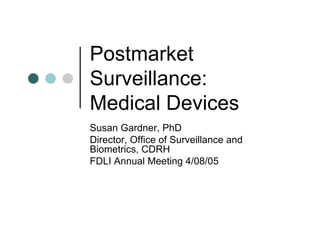 Postmarket
Surveillance:
Medical Devices
Susan Gardner, PhD
Director, Office of Surveillance and
Biometrics, CDRH
FDLI Annual Meeting 4/08/05