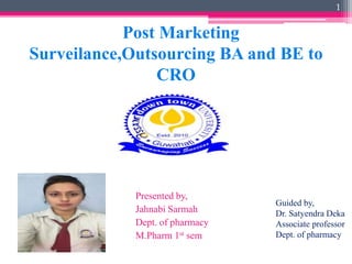 Post Marketing
Surveilance,Outsourcing BA and BE to
CRO
Presented by,
Jahnabi Sarmah
Dept. of pharmacy
M.Pharm 1st sem
1
Guided by,
Dr. Satyendra Deka
Associate professor
Dept. of pharmacy
 