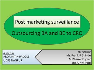 Post marketing surveillance
Outsourcing BA and BE to CRO
GUIDED BY
PROF. NITIN PADOLE
UDPS NAGPUR
PREPARED BY
Mr. Pratik P. Shinde
M.Pharm 1st year
UDPS NAGPUR
 