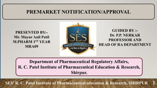 SES' R. C. Patel Institute of Pharmaceutical education & Research, SHIRPUR 1
GUIDED BY :-
Dr. P.P. NERKAR
PROFESSOR AND
HEAD OF RA DEPARTMENT
PRESENTED BY:-
Mr. Mayur Anil Patil
M.PHARM 1ST YEAR
MRA09
PREMARKET NOTIFICATION/APPROVAL
Department of Pharmaceutical Regulatory Affairs,
R. C. Patel Institute of Pharmaceutical Education & Research,
Shirpur.
 