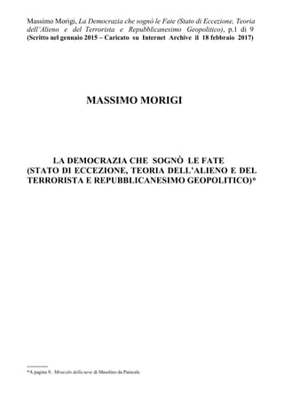 Massimo Morigi, La Democrazia che sognò le Fate (Stato di Eccezione, Teoria
dell’Alieno e del Terrorista e Repubblicanesimo Geopolitico), p.1 di 9
(Scritto nel gennaio 2015 – Caricato su Internet Archive il 18 febbraio 2017)
MASSIMO MORIGI
LA DEMOCRAZIA CHE SOGNÒ LE FATE
(STATO DI ECCEZIONE, TEORIA DELL’ALIENO E DEL
TERRORISTA E REPUBBLICANESIMO GEOPOLITICO)*
-----------
*A pagina 9, Miracolo della neve di Masolino da Panicale
 