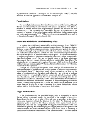 POSTMASTECTOMY AND POSTTHORACOTOMYPAIN 363
of gabapentin is unknown. Although it has a y-aminobutyric acid (GABA)-like
structure, it does not appear act on the GABA receptor.74,75
Phenothiazines
The use of phenothiazines alone in chronic pain is controversial, although
they are used frequently in combination with opioids for chronic pain. There is
evidence in animal studies that dopaminergic systems are involved in pain
modulation.63,lz8 The phenothiazines have been reported to be effective in the
treatment of a variety of peripheral neuropathies, including diabetic neuropathy
and postherpetic ne~ralgia.3~.52,70,83 Therefore, it seems a reasonable approach to
try this class of drugs if other treatments fail.
Opioids and Nonsteroidal Anti-Inflammatory Drugs
In general, the opioids and nonsteroidal anti-inflammatory drugs (NSAIDs)
are not effective in treating pain secondary to nerve injury. The dysesthesia and
allodynia observed in postmastectomy and postthoracotomy pain is thought to
be mediated through large myelinated afferents that activate sensitized nocicep-
tors within the central nervous ~ystem.’~,l6 This phenomenon explains the low
efficacy of the opioids in peripheral nerve injury pain. The opioids are thought
to act presynaptically to inhibit the release of substance P from unmyelinated
fibers in the dorsal horn.2O They do not inhibit input of the large myelinated
afferentsand therefore cannot affect the allodynia mediated by these fibers. The
opioids also act on supraspinal receptors, however, which activate descending
inhibitorycontrol on nociception.126This mechanism of action may provide some
pain relief in these patients.
Through the cyclooxygenase system, tissue damage and inflammation re-
sults in the release of prostaglandins, which activate or sensitize high-threshold
unmyelinated fibers.42.85 Repetitive small afferent activation can lead to the
release of prostanoids from the spinal cord, where they are believed to facilitate
central nociceptive processing leading to a concurrent, spinally mediated facilita-
tion. Dysesthesias and allodynia, however, usually persist long after the in-
flammationhas subsided. Therefore,NSAIDs may become less effective because
the unmyelinated fibers become less important in modulating the pain in these
patients. Although the opioids and NSAIDs are ineffective in peripheral nerve
injury, they can be effective in pain originating from tissue damage and inflam-
mation, such as rib infiltration of tumor and rib fracture.
Trigger Point Injections
If the postmastectomy or postthoracotomy pain is myofascial in origin,
discrete trigger points can usually be identified in the muscles of the thorax
distant from the site of nerve injury. Referred pain is secondary to the trigger
points, and treatment should be directed to the latter. As discussed earlier,
myofascial pain is believed to reflect a somatic reflex cycle, which can be
interrupted. This can be accomplished by trigger point injections with local
anesthetic or spraying the skin overlying the trigger point with a vapor coolant.
These treatments are rarely of benefit when done alone, and it is necessary to
combine this treatment with stretching of the affected muscle.114If the myofascial
 